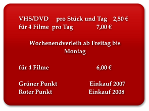 VHS/DVD     pro Stück und Tag    2,50 € für 4 Filme  pro Tag		 7,00 €  Wochenendverleih ab Freitag bis Montag  für 4 Filme 			 6,00 €  Grüner Punkt 	         Einkauf 2007 Roter Punkt 	                     Einkauf 2008