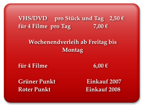 VHS/DVD     pro Stück und Tag    2,50 € für 4 Filme  pro Tag		 7,00 €  Wochenendverleih ab Freitag bis Montag  für 4 Filme 			 6,00 €  Grüner Punkt 	         Einkauf 2007 Roter Punkt 	                     Einkauf 2008